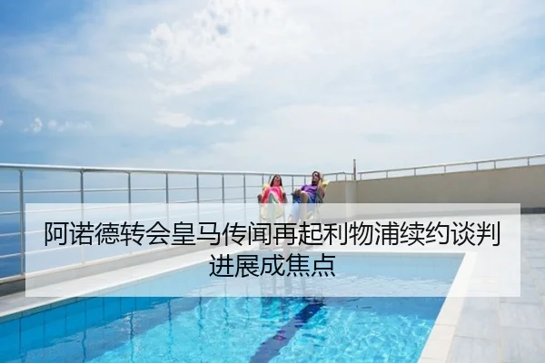 阿诺德转会皇马传闻再起利物浦续约谈判进展成焦点