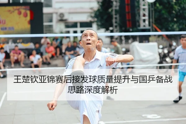 王楚钦亚锦赛后接发球质量提升与国乒备战思路深度解析